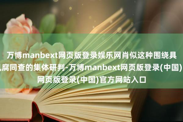 万博manbext网页版登录娱乐网肖似这种围绕具体案件共商风腐同查的集体研判-万博manbext网页版登录(中国)官方网站入口