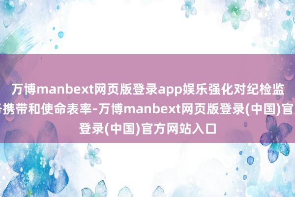 万博manbext网页版登录app娱乐强化对纪检监察机构业务携带和使命表率-万博manbext网页版登录(中国)官方网站入口