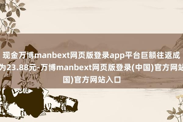 现金万博manbext网页版登录app平台巨额往返成交价为23.88元-万博manbext网页版登录(中国)官方网站入口