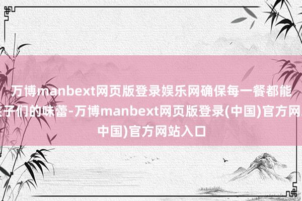 万博manbext网页版登录娱乐网确保每一餐都能欣喜孩子们的味蕾-万博manbext网页版登录(中国)官方网站入口