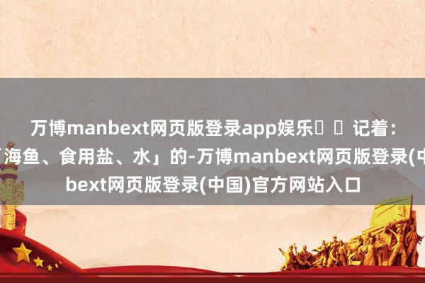 万博manbext网页版登录app娱乐⚠️记着：只好配料表写着「海鱼、食用盐、水」的-万博manbext网页版登录(中国)官方网站入口