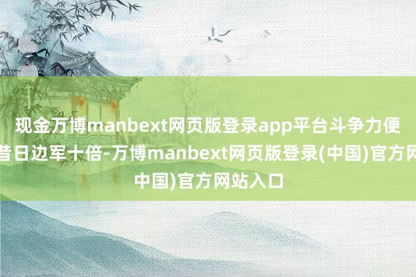 现金万博manbext网页版登录app平台斗争力便卓绝了昔日边军十倍-万博manbext网页版登录(中国)官方网站入口