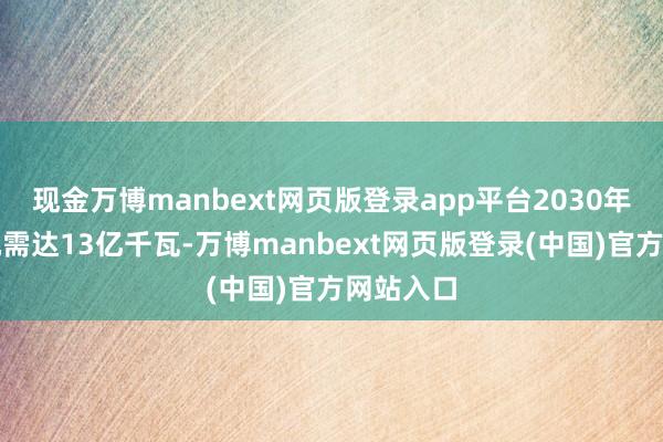 现金万博manbext网页版登录app平台2030年累计装机需达13亿千瓦-万博manbext网页版登录(中国)官方网站入口